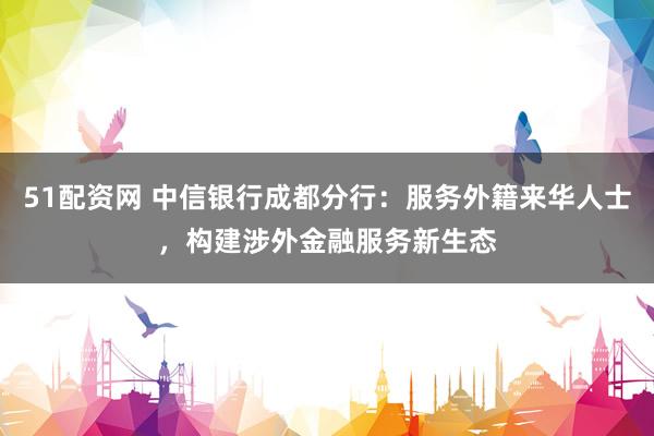51配资网 中信银行成都分行：服务外籍来华人士，构建涉外金融服务新生态