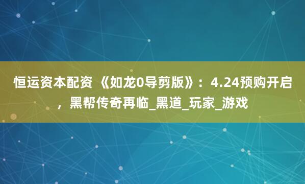 恒运资本配资 《如龙0导剪版》：4.24预购开启，黑帮传奇再临_黑道_玩家_游戏