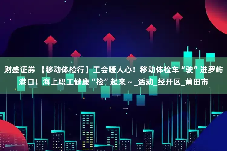 财盛证券 【移动体检行】工会暖人心！移动体检车“驶”进罗屿港口！海上职工健康“检”起来～_活动_经开区_莆田市