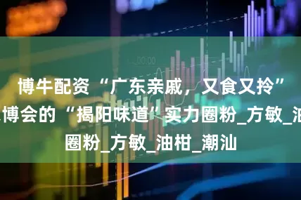 博牛配资 “广东亲戚，又食又拎”！亮相农博会的 “揭阳味道”实力圈粉_方敏_油柑_潮汕