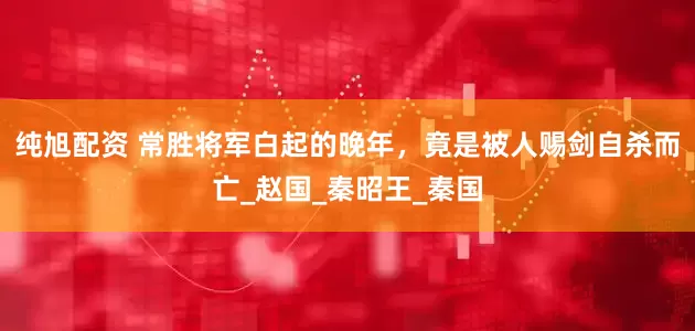 纯旭配资 常胜将军白起的晚年，竟是被人赐剑自杀而亡_赵国_秦昭王_秦国