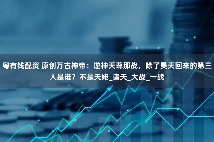 粤有钱配资 原创万古神帝：逆神天尊那战，除了昊天回来的第三人是谁？不是天姥_诸天_大战_一战