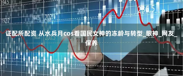 证配所配资 从水兵月cos看国民女神的冻龄与转型_眼神_网友_保养