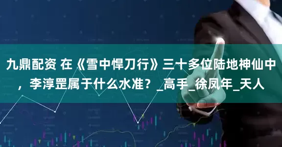 九鼎配资 在《雪中悍刀行》三十多位陆地神仙中，李淳罡属于什么水准？_高手_徐凤年_天人