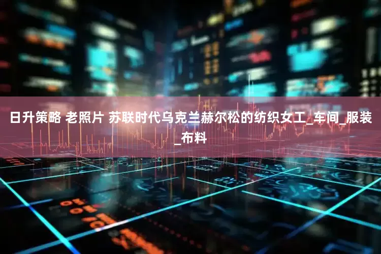 日升策略 老照片 苏联时代乌克兰赫尔松的纺织女工_车间_服装_布料