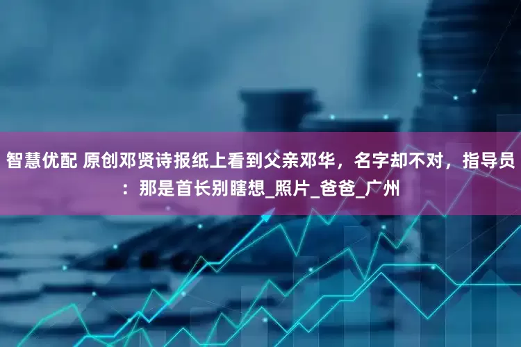 智慧优配 原创邓贤诗报纸上看到父亲邓华，名字却不对，指导员：那是首长别瞎想_照片_爸爸_广州
