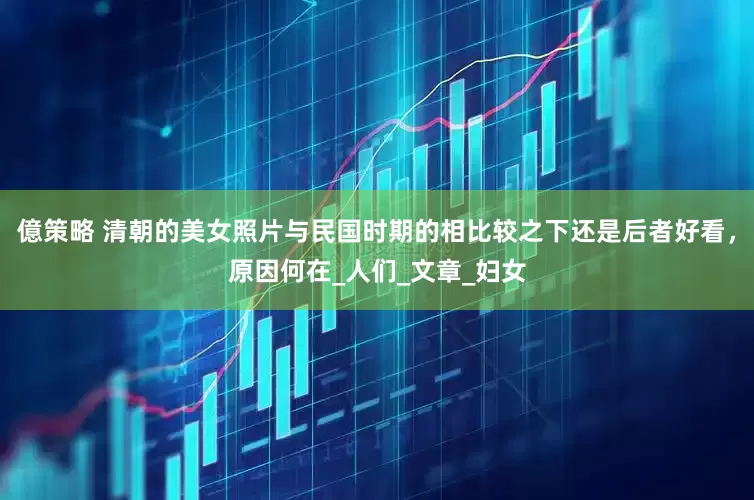 億策略 清朝的美女照片与民国时期的相比较之下还是后者好看，原因何在_人们_文章_妇女