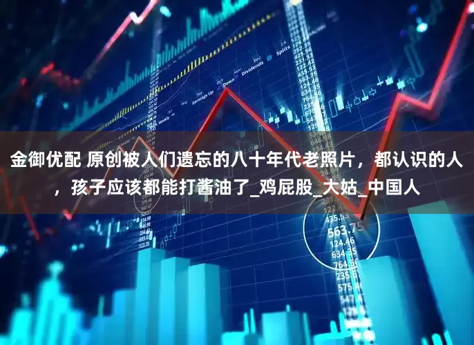 金御优配 原创被人们遗忘的八十年代老照片，都认识的人，孩子应该都能打酱油了_鸡屁股_大姑_中国人