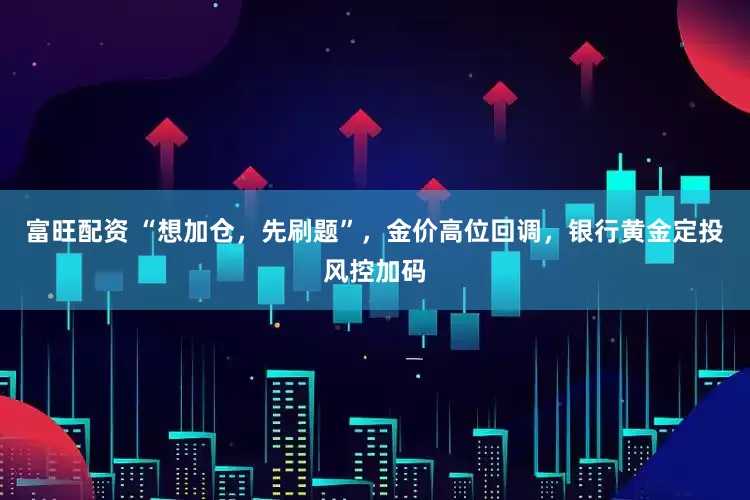 富旺配资 “想加仓，先刷题”，金价高位回调，银行黄金定投风控加码