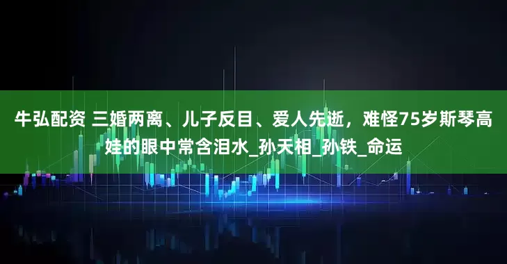 牛弘配资 三婚两离、儿子反目、爱人先逝，难怪75岁斯琴高娃的眼中常含泪水_孙天相_孙铁_命运