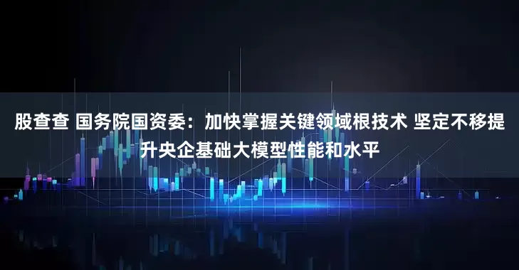 股查查 国务院国资委：加快掌握关键领域根技术 坚定不移提升央企基础大模型性能和水平