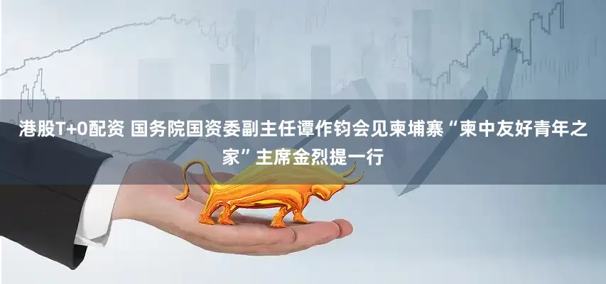 港股T+0配资 国务院国资委副主任谭作钧会见柬埔寨“柬中友好青年之家”主席金烈提一行