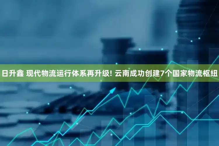 日升鑫 现代物流运行体系再升级! 云南成功创建7个国家物流枢纽