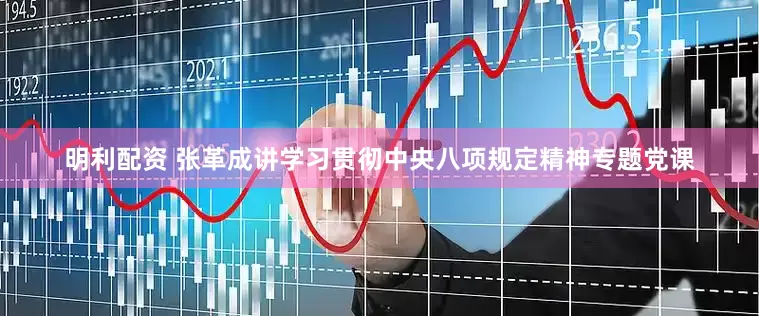 明利配资 张革成讲学习贯彻中央八项规定精神专题党课