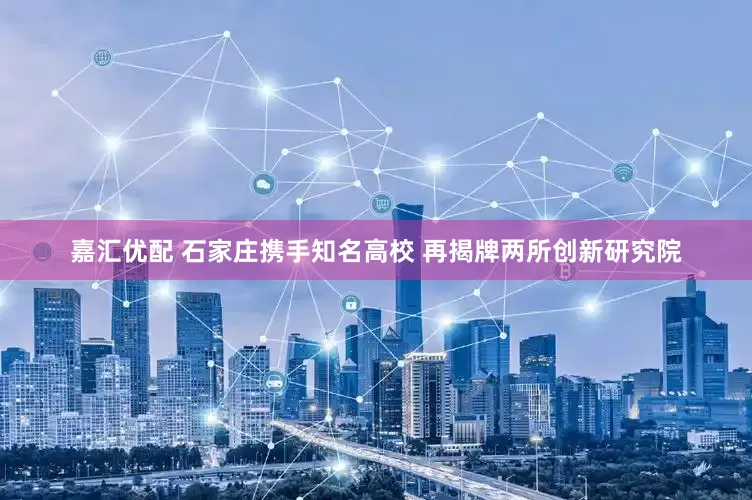 嘉汇优配 石家庄携手知名高校 再揭牌两所创新研究院