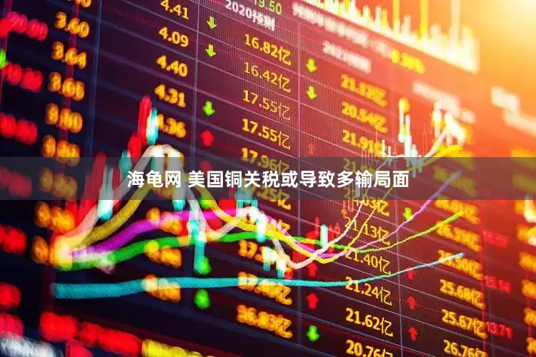 海龟网 美国铜关税或导致多输局面