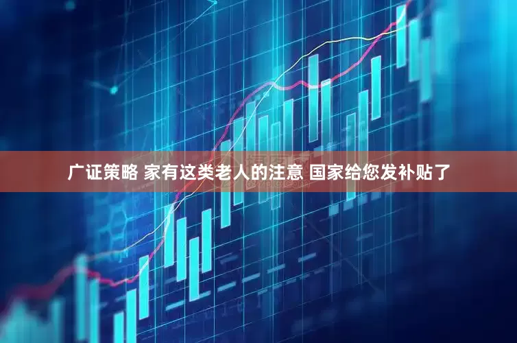 广证策略 家有这类老人的注意 国家给您发补贴了
