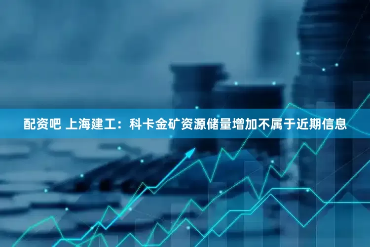 配资吧 上海建工：科卡金矿资源储量增加不属于近期信息