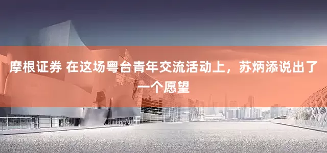 摩根证券 在这场粤台青年交流活动上，苏炳添说出了一个愿望